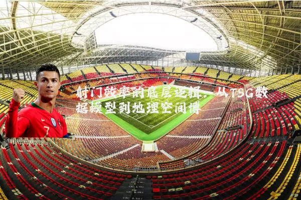 射门效率的底层逻辑:从TSG数据模型到地理空间博弈